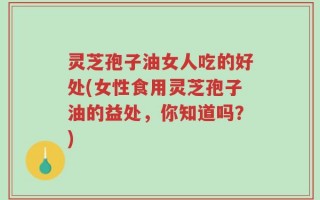 灵芝孢子油女人吃的好处(女性食用灵芝孢子油的益处，你知道吗？)