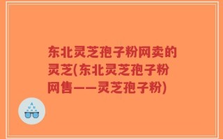 东北灵芝孢子粉网卖的灵芝(东北灵芝孢子粉网售——灵芝孢子粉)