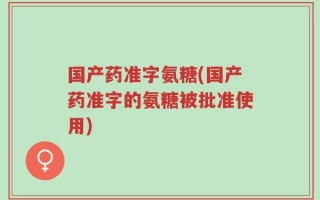 国产药准字氨糖(国产药准字的氨糖被批准使用)