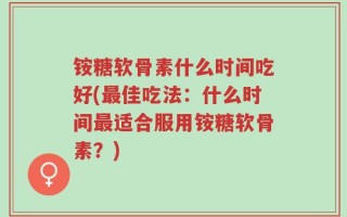 铵糖软骨素什么时间吃好(最佳吃法：什么时间最适合服用铵糖软骨素？)