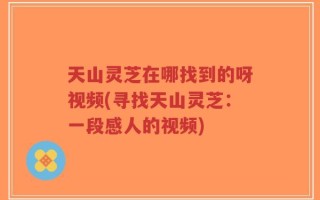 天山灵芝在哪找到的呀视频(寻找天山灵芝：一段感人的视频)
