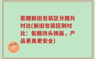 氨糖新旧包装区分图片对比(新旧包装区别对比：氨糖改头换面，产品更美更安全)