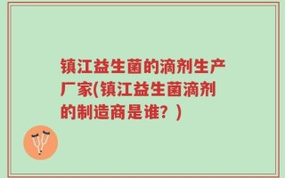 镇江益生菌的滴剂生产厂家(镇江益生菌滴剂的制造商是谁？)