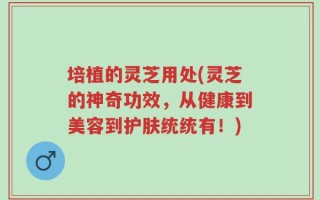 培植的灵芝用处(灵芝的神奇功效，从健康到美容到护肤统统有！)