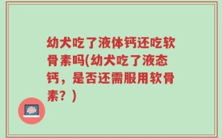 幼犬吃了液体钙还吃软骨素吗(幼犬吃了液态钙，是否还需服用软骨素？)
