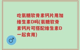 吃氨糖软骨素钙片用加维生素D吗(氨糖软骨素钙片可搭配维生素D一起食用)