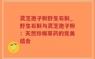 灵芝孢子粉野生石斛_野生石斛与灵芝孢子粉：天然珍稀草药的完美结合