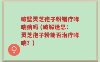 破壁灵芝孢子粉错疗哮喘病吗 (破解迷思：灵芝孢子粉能否治疗哮喘？)