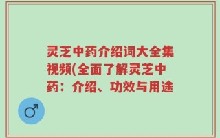 灵芝中药介绍词大全集视频(全面了解灵芝中药：介绍、功效与用途