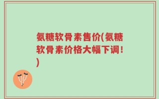 氨糖软骨素售价(氨糖软骨素价格大幅下调！)