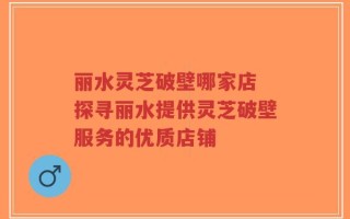 丽水灵芝破壁哪家店 探寻丽水提供灵芝破壁服务的优质店铺