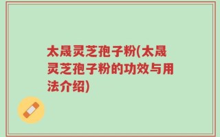 太晟灵芝孢子粉(太晟灵芝孢子粉的功效与用法介绍)