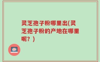 灵芝孢子粉哪里出(灵芝孢子粉的产地在哪里呢？)