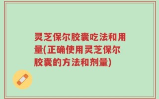 灵芝保尔胶囊吃法和用量(正确使用灵芝保尔胶囊的方法和剂量)
