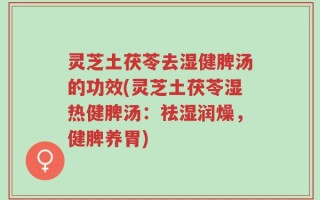 灵芝土茯苓去湿健脾汤的功效(灵芝土茯苓湿热健脾汤：祛湿润燥，健脾养胃)