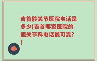 吉首髋关节医院电话是多少(吉首哪家医院的髋关节科电话最可靠？)
