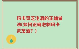 玛卡灵芝泡酒的正确做法(如何正确泡制玛卡灵芝酒？)