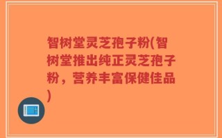 智树堂灵芝孢子粉(智树堂推出纯正灵芝孢子粉，营养丰富保健佳品)