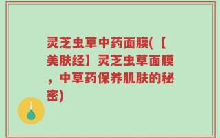 灵芝虫草中药面膜(【美肤经】灵芝虫草面膜，中草药保养肌肤的秘密)