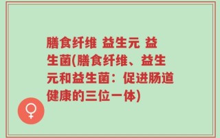 膳食纤维 益生元 益生菌(膳食纤维、益生元和益生菌：促进肠道健康的三位一体)