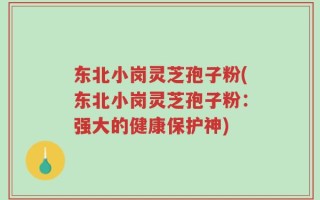 东北小岗灵芝孢子粉(东北小岗灵芝孢子粉：强大的健康保护神)