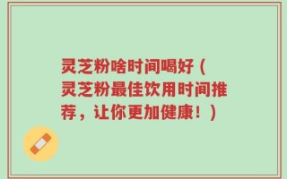 灵芝粉啥时间喝好 (灵芝粉最佳饮用时间推荐，让你更加健康！)