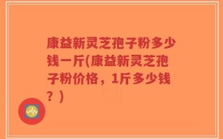 康益新灵芝孢子粉多少钱一斤(康益新灵芝孢子粉价格，1斤多少钱？)