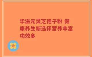 华滋元灵芝孢子粉 健康养生新选择营养丰富功效多