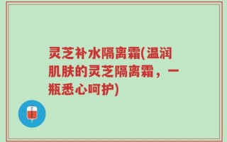 灵芝补水隔离霜(温润肌肤的灵芝隔离霜，一瓶悉心呵护)