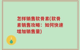 怎样销售软骨素(软骨素销售攻略：如何快速增加销售量)