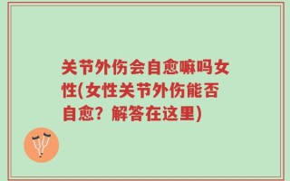 关节外伤会自愈嘛吗女性(女性关节外伤能否自愈？解答在这里)