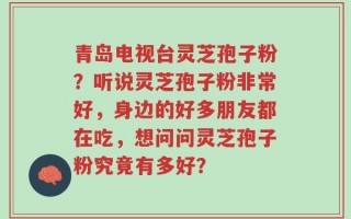 青岛电视台灵芝孢子粉？听说灵芝孢子粉非常好，身边的好多朋友都在吃，想问问灵芝孢子粉究竟有多好？
