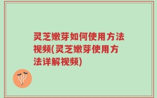灵芝嫩芽如何使用方法视频(灵芝嫩芽使用方法详解视频)