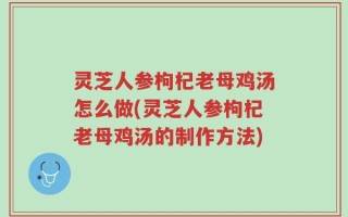 灵芝人参枸杞老母鸡汤怎么做(灵芝人参枸杞老母鸡汤的制作方法)