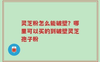灵芝粉怎么能破壁？哪里可以买的到破壁灵芝孢子粉