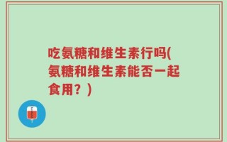 吃氨糖和维生素行吗(氨糖和维生素能否一起食用？)