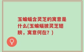 玉蝙蝠含灵芝的寓意是什么(玉蝙蝠披灵芝翅膀，寓意何在？)