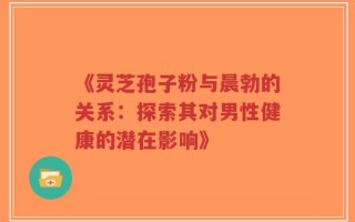 《灵芝孢子粉与晨勃的关系：探索其对男性健康的潜在影响》
