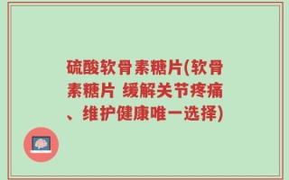 硫酸软骨素糖片(软骨素糖片 缓解关节疼痛、维护健康唯一选择)