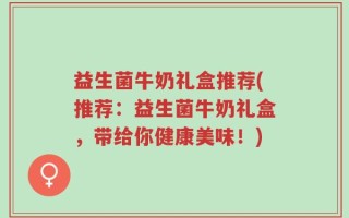 益生菌牛奶礼盒推荐(推荐：益生菌牛奶礼盒，带给你健康美味！)