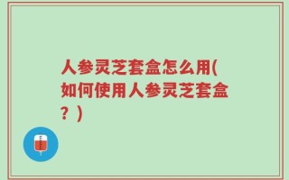 人参灵芝套盒怎么用(如何使用人参灵芝套盒？)