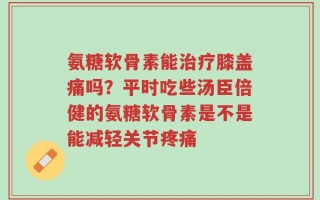 氨糖软骨素能治疗膝盖痛吗？平时吃些汤臣倍健的氨糖软骨素是不是能减轻关节疼痛