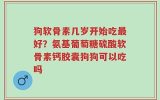 狗软骨素几岁开始吃最好？氨基葡萄糖硫酸软骨素钙胶囊狗狗可以吃吗