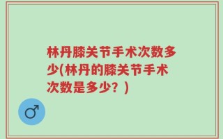 林丹膝关节手术次数多少(林丹的膝关节手术次数是多少？)