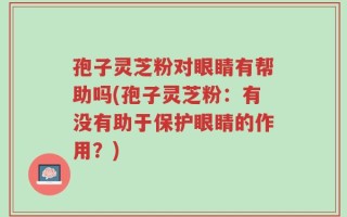 孢子灵芝粉对眼睛有帮助吗(孢子灵芝粉：有没有助于保护眼睛的作用？)