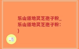乐山道地灵芝孢子粉_乐山道地灵芝孢子粉：)