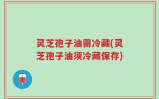 灵芝孢子油需冷藏(灵芝孢子油须冷藏保存)
