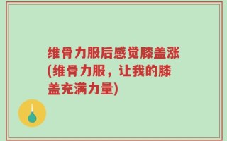 维骨力服后感觉膝盖涨(维骨力服，让我的膝盖充满力量)