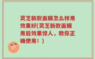 灵芝新款面膜怎么样用效果好(灵芝新款面膜用后效果惊人，教你正确使用！)
