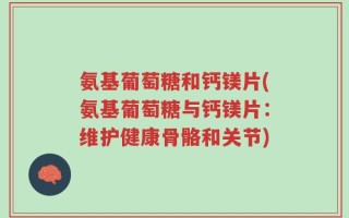 氨基葡萄糖和钙镁片(氨基葡萄糖与钙镁片：维护健康骨骼和关节)